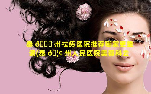 泰 🐈 州祛痣医院推荐哪家更靠谱(泰 🦢 州人民医院美容科去痣多少钱)